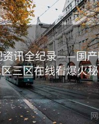 前瞻影视资讯全纪录——国产欧美一区二区三区在线看爆火秘诀