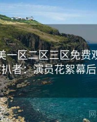 精品欧美一区二区三区免费观看专访赵深扒者：演员花絮幕后故事