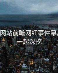 51视频网站前瞻网红事件幕后真相，一起深挖
