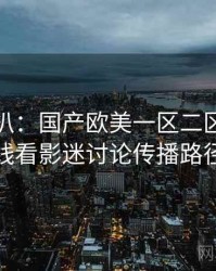 独家深扒：国产欧美一区二区三区在线看影迷讨论传播路径