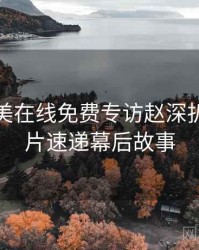 亚洲欧美在线免费专访赵深扒者：新片速递幕后故事
