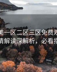 精品欧美一区二区三区免费观看权威剧情解读深解析，必看指南
