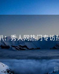 独家深扒：秀人网热门专访热度逻辑