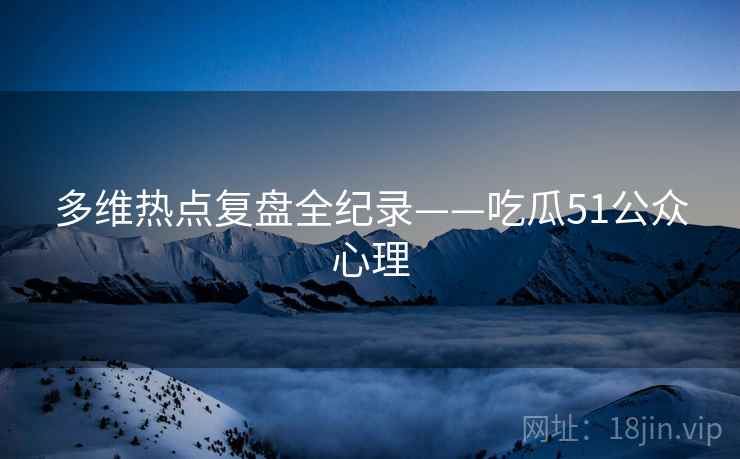 多维热点复盘全纪录——吃瓜51公众心理 多维热点复盘全纪录——吃瓜51公众心理