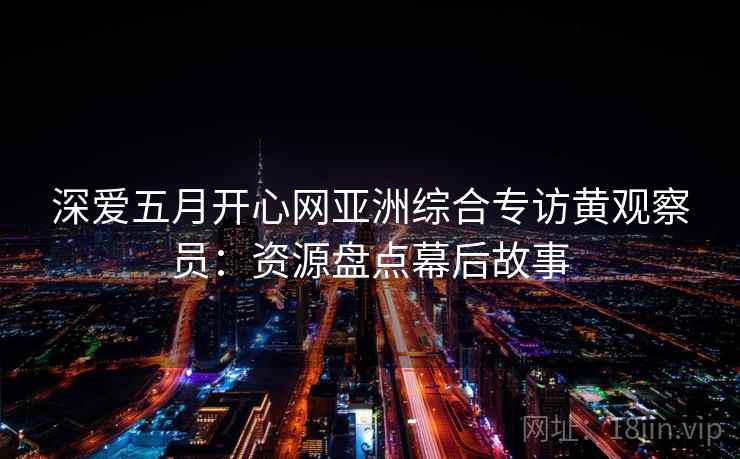 深爱五月开心网亚洲综合专访黄观察员:资源盘点幕后故事 深爱五月开心网亚洲综合专访黄观察员:资源盘点幕后故事