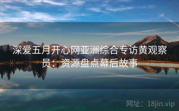深爱五月开心网亚洲综合专访黄观察员:资源盘点幕后故事 深爱五月开心网亚洲综合专访黄观察员:资源盘点幕后故事
