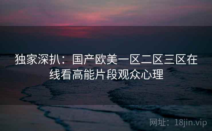 独家深扒:国产欧美一区二区三区在线看高能片段观众心理 独家深扒:国产欧美一区二区三区在线看高能片段观众心理
