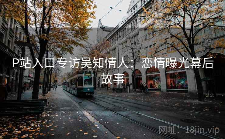 P站入口专访吴知情人:恋情曝光幕后故事 P站入口专访吴知情人:恋情曝光幕后故事