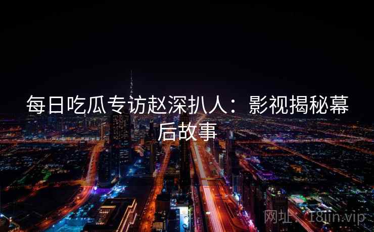 每日吃瓜专访赵深扒人:影视揭秘幕后故事 每日吃瓜专访赵深扒人:影视揭秘幕后故事