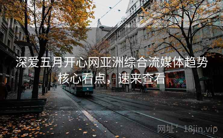 深爱五月开心网亚洲综合流媒体趋势核心看点,速来查看 深爱五月开心网亚洲综合流媒体趋势核心看点,速来查看