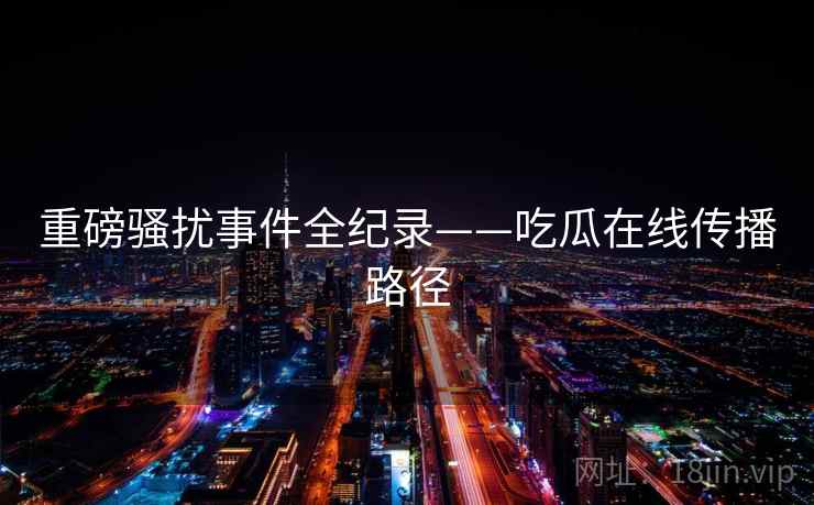 重磅骚扰事件全纪录——吃瓜在线传播路径