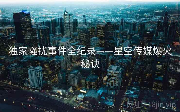 独家骚扰事件全纪录——星空传媒爆火秘诀 独家骚扰事件全纪录——星空传媒爆火秘诀