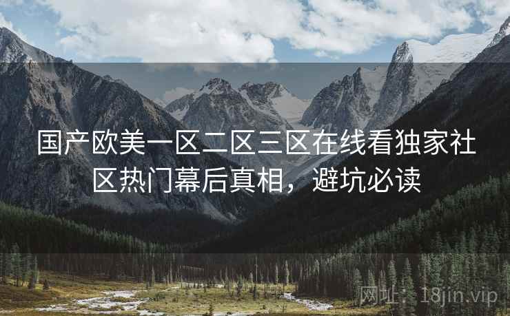 国产欧美一区二区三区在线看独家社区热门幕后真相,避坑必读 国产欧美一区二区三区在线看独家社区热门幕后真相,避坑必读
