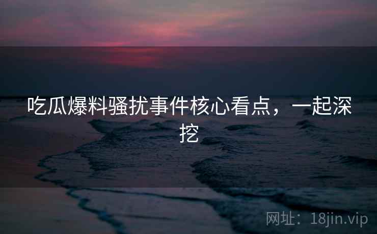 吃瓜爆料骚扰事件核心看点,一起深挖 吃瓜爆料骚扰事件核心看点,一起深挖