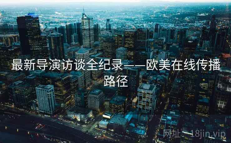 最新导演访谈全纪录——欧美在线传播路径 最新导演访谈全纪录——欧美在线传播路径